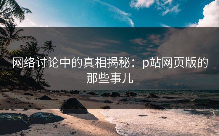 网络讨论中的真相揭秘：p站网页版的那些事儿