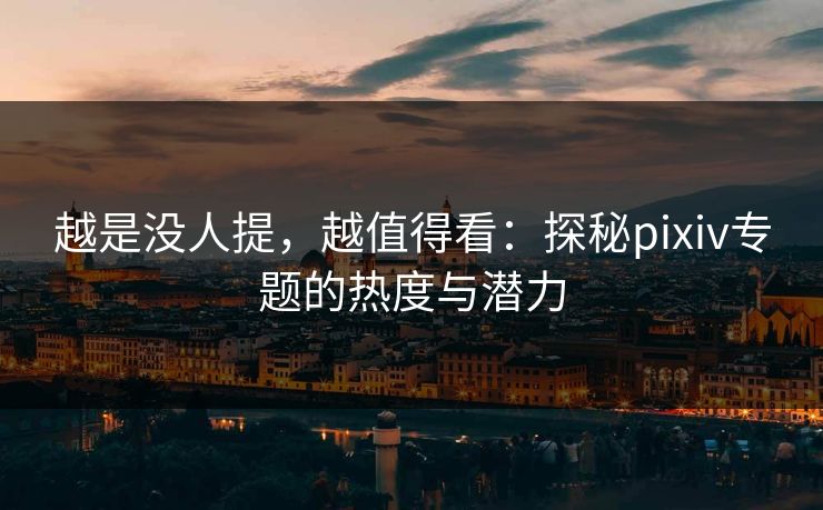 越是没人提，越值得看：探秘pixiv专题的热度与潜力