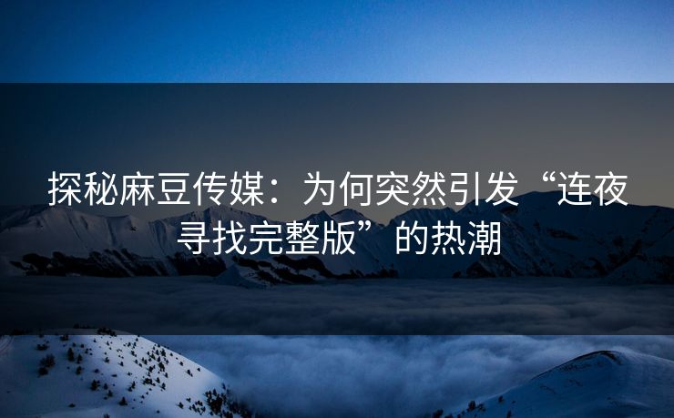 探秘麻豆传媒：为何突然引发“连夜寻找完整版”的热潮