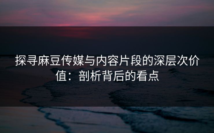 探寻麻豆传媒与内容片段的深层次价值：剖析背后的看点