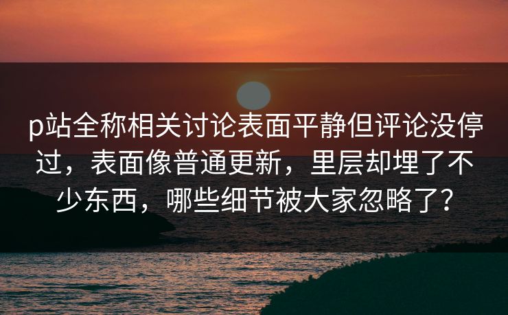 p站全称相关讨论表面平静但评论没停过，表面像普通更新，里层却埋了不少东西，哪些细节被大家忽略了？