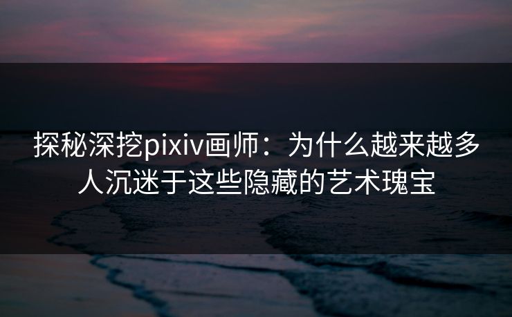 探秘深挖pixiv画师：为什么越来越多人沉迷于这些隐藏的艺术瑰宝