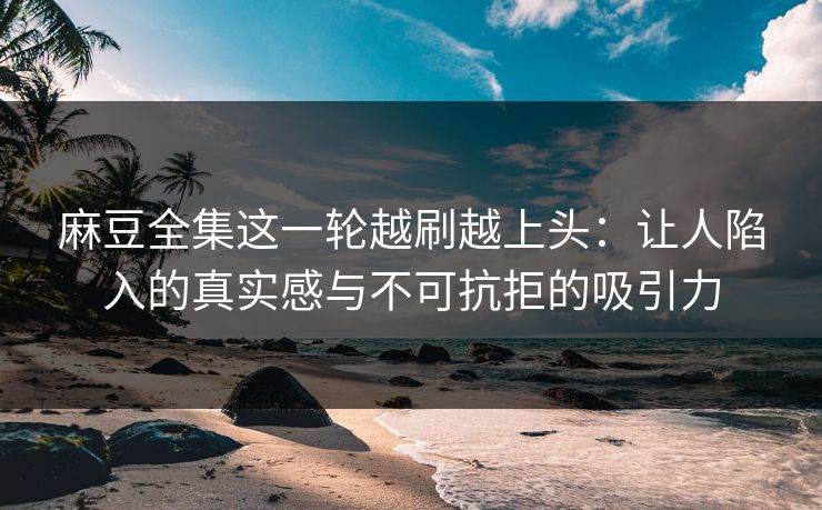麻豆全集这一轮越刷越上头：让人陷入的真实感与不可抗拒的吸引力
