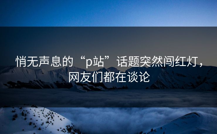 悄无声息的“p站”话题突然闯红灯，网友们都在谈论