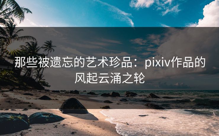 那些被遗忘的艺术珍品：pixiv作品的风起云涌之轮