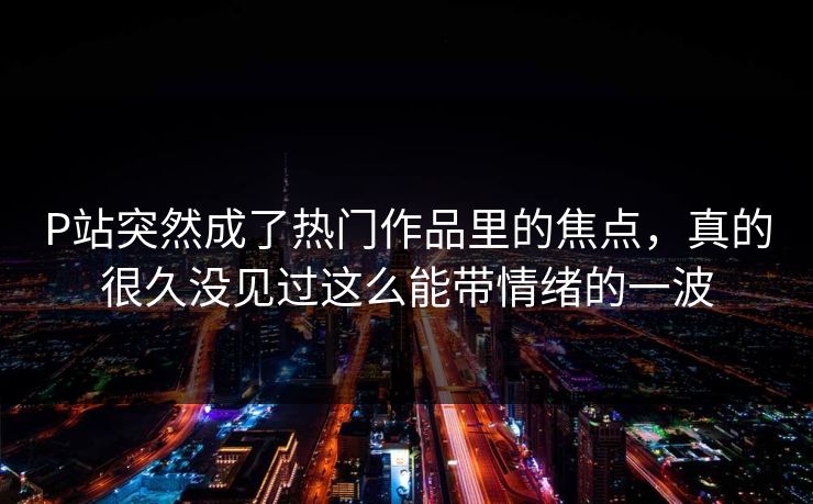 P站突然成了热门作品里的焦点，真的很久没见过这么能带情绪的一波