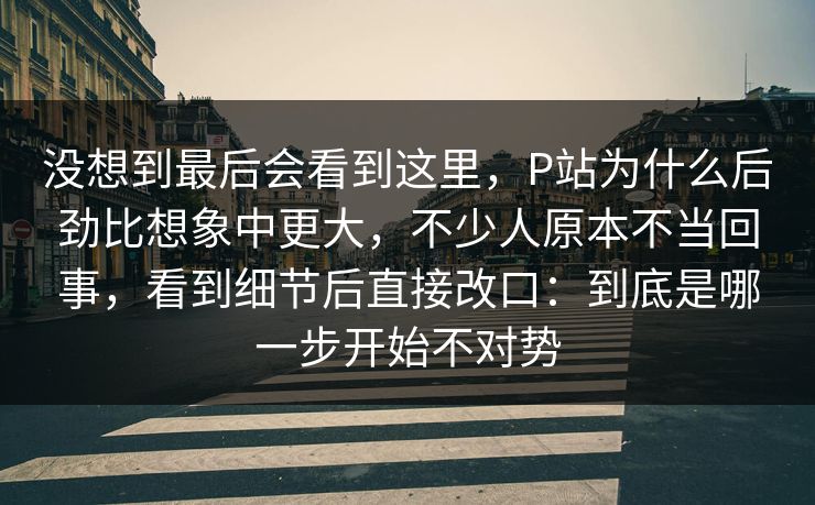 没想到最后会看到这里，P站为什么后劲比想象中更大，不少人原本不当回事，看到细节后直接改口：到底是哪一步开始不对势