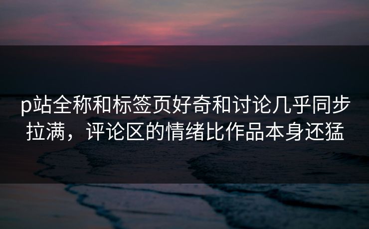 p站全称和标签页好奇和讨论几乎同步拉满，评论区的情绪比作品本身还猛