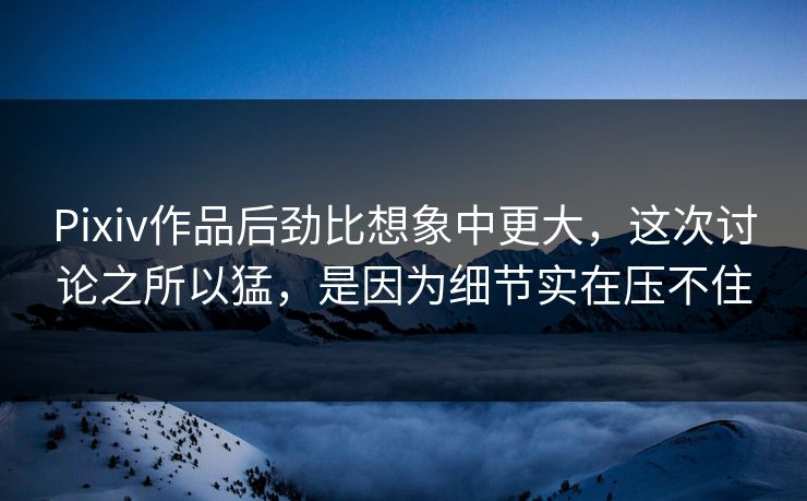 Pixiv作品后劲比想象中更大，这次讨论之所以猛，是因为细节实在压不住