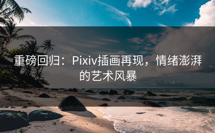 重磅回归：Pixiv插画再现，情绪澎湃的艺术风暴