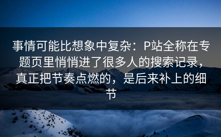 事情可能比想象中复杂：P站全称在专题页里悄悄进了很多人的搜索记录，真正把节奏点燃的，是后来补上的细节