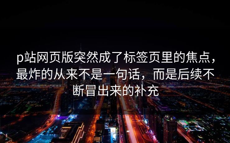 p站网页版突然成了标签页里的焦点，最炸的从来不是一句话，而是后续不断冒出来的补充