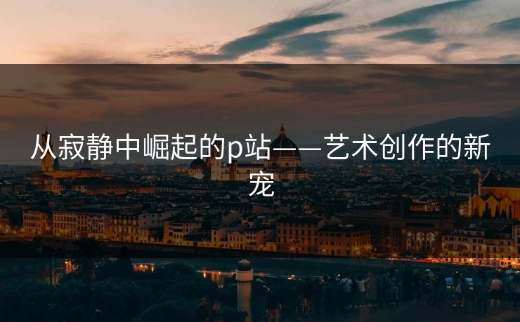 从寂静中崛起的p站——艺术创作的新宠