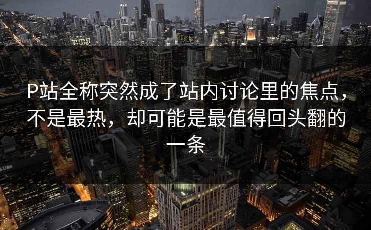 P站全称突然成了站内讨论里的焦点，不是最热，却可能是最值得回头翻的一条
