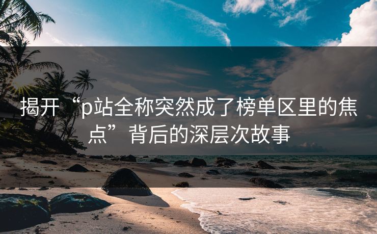 揭开“p站全称突然成了榜单区里的焦点”背后的深层次故事