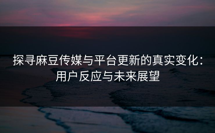 探寻麻豆传媒与平台更新的真实变化：用户反应与未来展望