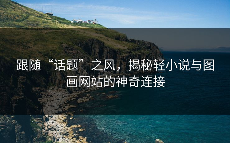 跟随“话题”之风，揭秘轻小说与图画网站的神奇连接