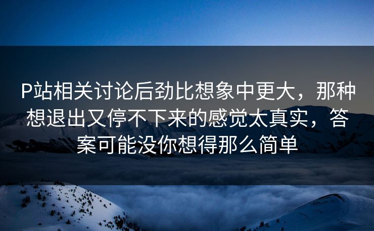 P站相关讨论后劲比想象中更大，那种想退出又停不下来的感觉太真实，答案可能没你想得那么简单