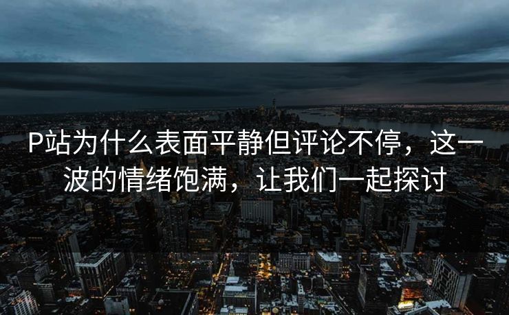 P站为什么表面平静但评论不停，这一波的情绪饱满，让我们一起探讨