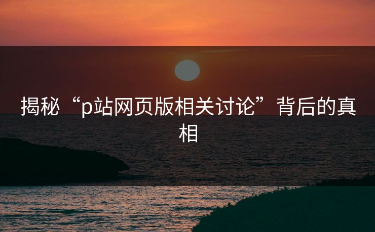 揭秘“p站网页版相关讨论”背后的真相