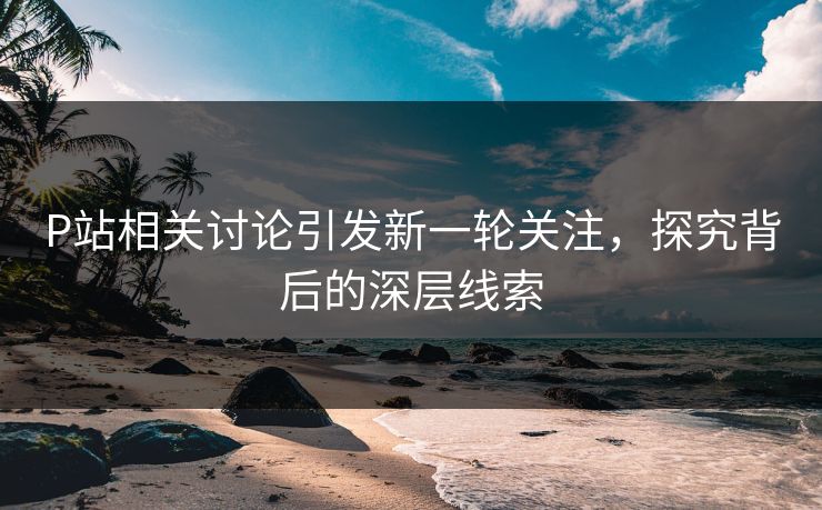 P站相关讨论引发新一轮关注，探究背后的深层线索
