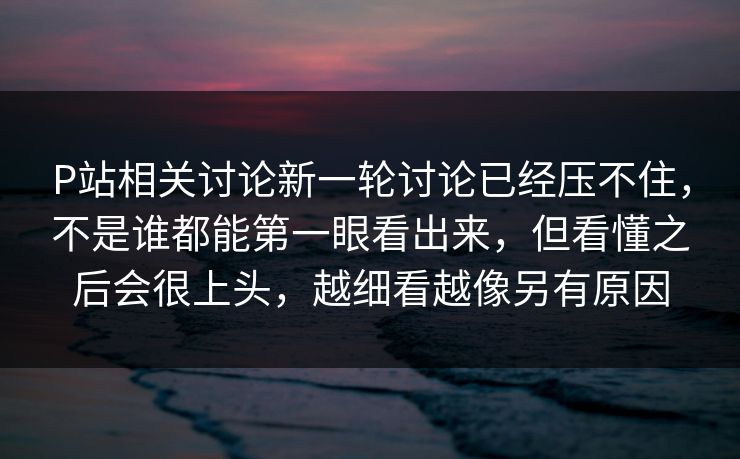 P站相关讨论新一轮讨论已经压不住，不是谁都能第一眼看出来，但看懂之后会很上头，越细看越像另有原因