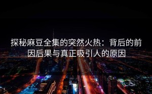 探秘麻豆全集的突然火热：背后的前因后果与真正吸引人的原因