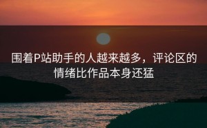围着P站助手的人越来越多，评论区的情绪比作品本身还猛
