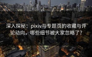深入探秘：pixiv与专题页的收藏与评论动向，哪些细节被大家忽略了？