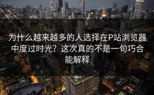 为什么越来越多的人选择在P站浏览器中度过时光？这次真的不是一句巧合能解释