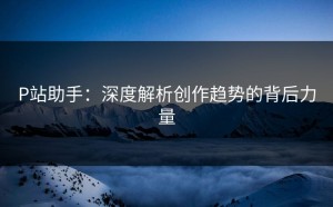 P站助手：深度解析创作趋势的背后力量