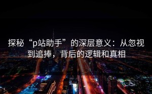 探秘“p站助手”的深层意义：从忽视到追捧，背后的逻辑和真相