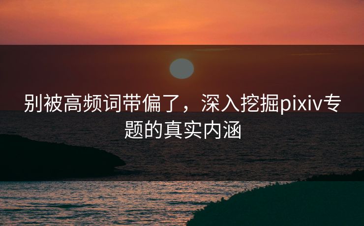 别被高频词带偏了，深入挖掘pixiv专题的真实内涵
