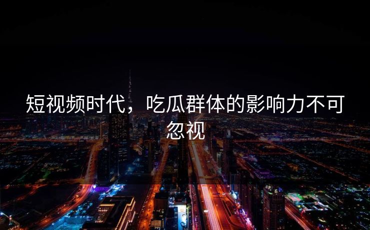 短视频时代,吃瓜群体的影响力不可忽视 短视频时代,吃瓜群体的影响力不可忽视