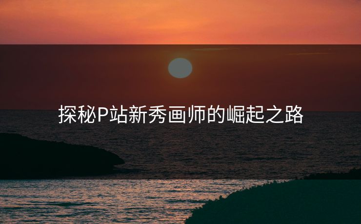 探秘P站新秀画师的崛起之路 探秘P站新秀画师的崛起之路