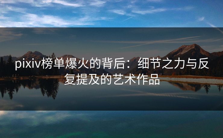 pixiv榜单爆火的背后:细节之力与反复提及的艺术作品 pixiv榜单爆火的背后:细节之力与反复提及的艺术作品