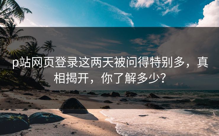 p站网页登录这两天被问得特别多,真相揭开,你了解多少? p站网页登录这两天被问得特别多,真相揭开,你了解多少?