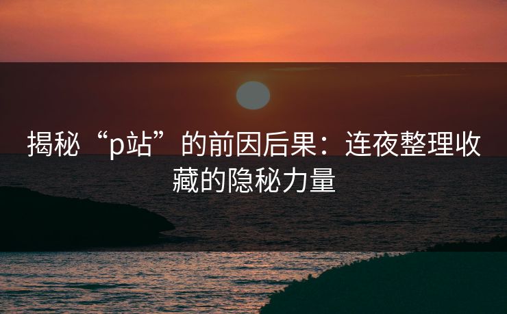 揭秘“p站”的前因后果:连夜整理收藏的隐秘力量 揭秘“p站”的前因后果:连夜整理收藏的隐秘力量