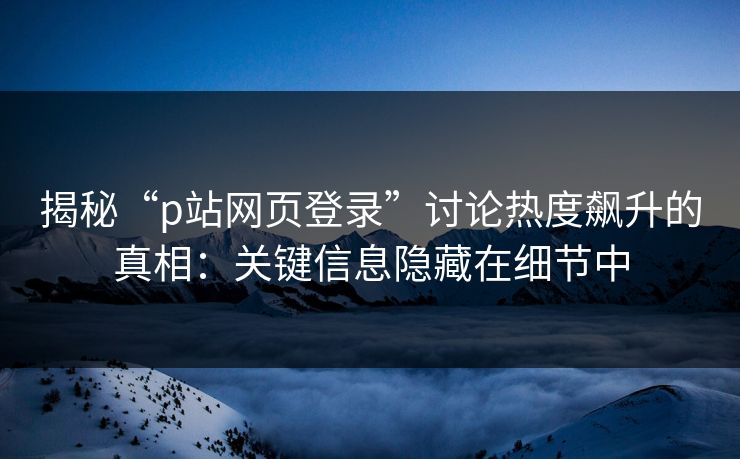 揭秘“p站网页登录”讨论热度飙升的真相:关键信息隐藏在细节中 揭秘“p站网页登录”讨论热度飙升的真相:关键信息隐藏在细节中