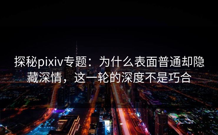 探秘pixiv专题:为什么表面普通却隐藏深情,这一轮的深度不是巧合 探秘pixiv专题:为什么表面普通却隐藏深情,这一轮的深度不是巧合