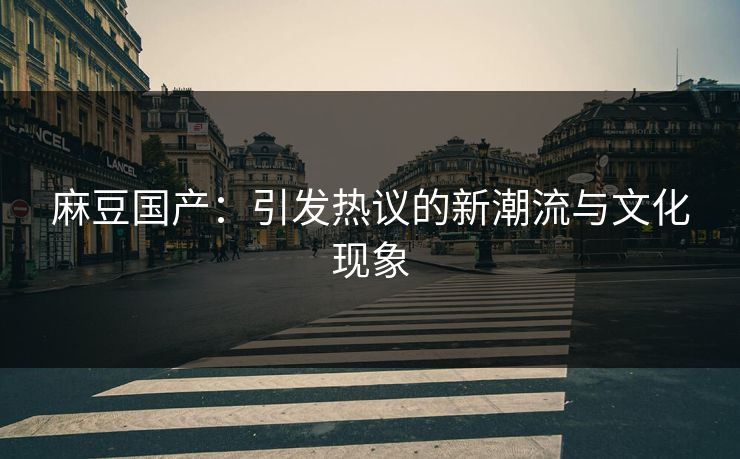 麻豆国产:引发热议的新潮流与文化现象 麻豆国产:引发热议的新潮流与文化现象