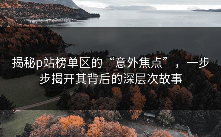 揭秘p站榜单区的“意外焦点”,一步步揭开其背后的深层次故事 揭秘p站榜单区的“意外焦点”,一步步揭开其背后的深层次故事