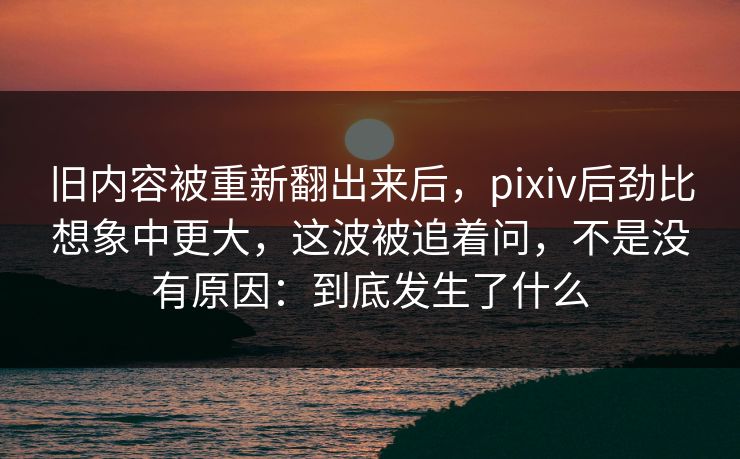 旧内容被重新翻出来后,pixiv后劲比想象中更大,这波被追着问,不是没有原因:到底发生了什么 旧内容被重新翻出来后,pixiv后劲比想象中更大,这波被追着问,不是没有原因:到底发生了什么