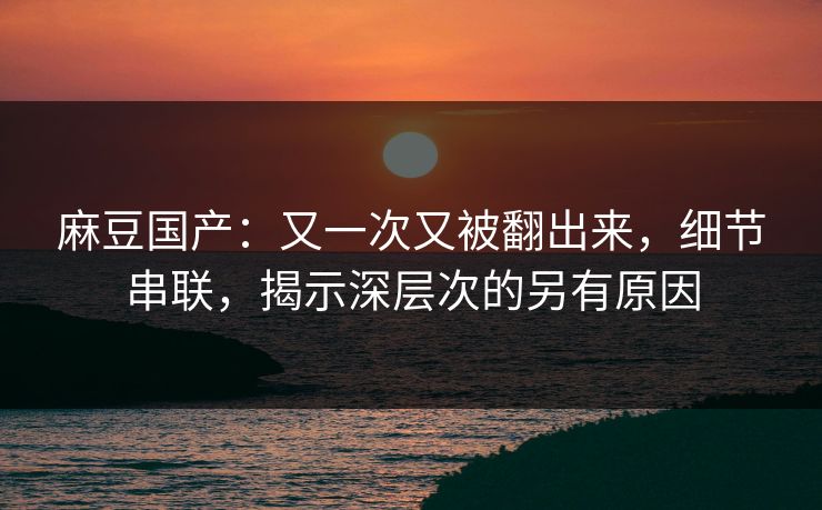 麻豆国产:又一次又被翻出来,细节串联,揭示深层次的另有原因 麻豆国产:又一次又被翻出来,细节串联,揭示深层次的另有原因