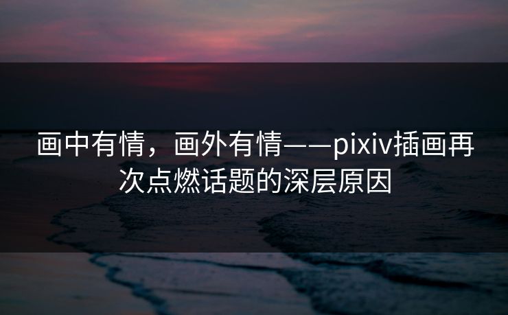 画中有情,画外有情——pixiv插画再次点燃话题的深层原因 画中有情,画外有情——pixiv插画再次点燃话题的深层原因