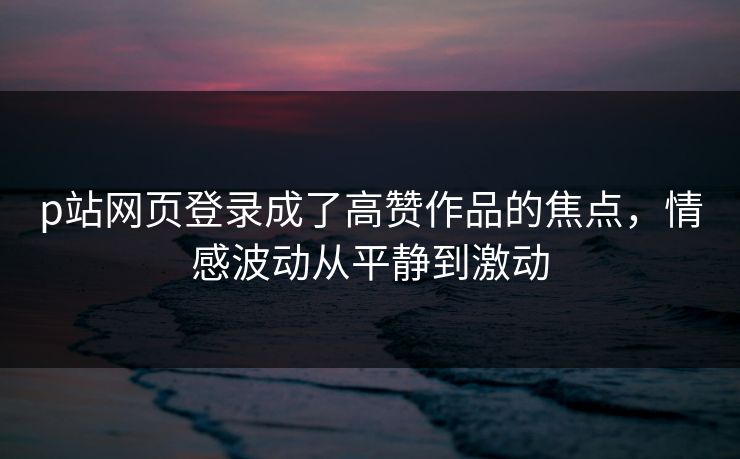 p站网页登录成了高赞作品的焦点,情感波动从平静到激动 p站网页登录成了高赞作品的焦点,情感波动从平静到激动
